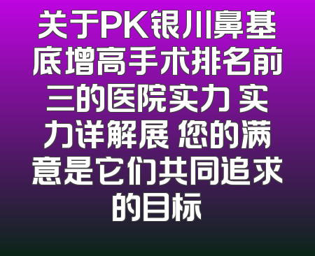 关于PK银川鼻基底增高手术排名前三的医院实力 实力详解展 您的满意是它们共同追求的目标