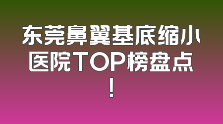 东莞鼻翼基底缩小医院TOP榜盘点！