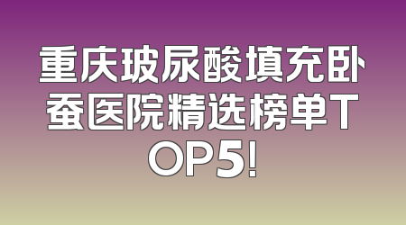 重庆玻尿酸填充卧蚕医院精选榜单TOP5！