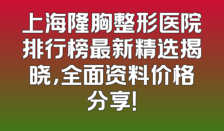 上海隆胸整形医院排行榜最新精选揭晓，全面资料价格分享！
