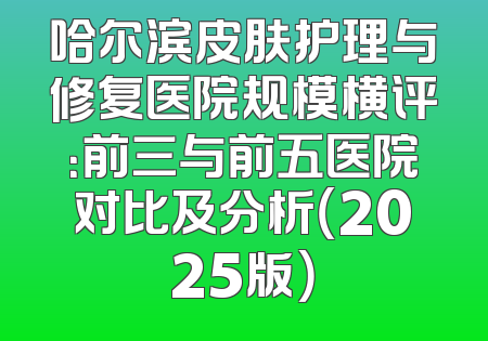 哈尔滨皮肤护理与修复医院规模横评：前三与前五医院对比及分析（2025版）