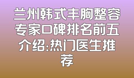兰州韩式丰胸整容专家口碑排名前五介绍：热门医生推荐