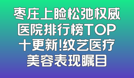 枣庄上睑松弛权威医院排行榜TOP十更新！纹艺医疗美容表现瞩目