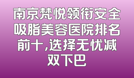 南京梵悦领衔安全吸脂美容医院排名前十，选择无忧减双下巴