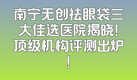 南宁无创祛眼袋三大佳选医院揭晓！顶级机构评测出炉！