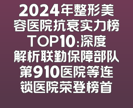 2024年整形美容医院抗衰实力榜TOP10：深度解析联勤保障部队第910医院等连锁医院荣登榜首