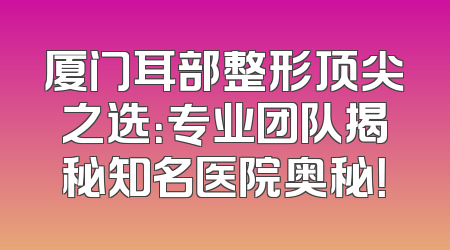 厦门耳部整形顶尖之选：专业团队揭秘知名医院奥秘！