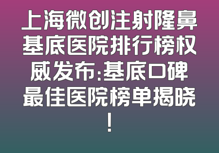 上海微创注射隆鼻基底医院排行榜权威发布：基底口碑最佳医院榜单揭晓！