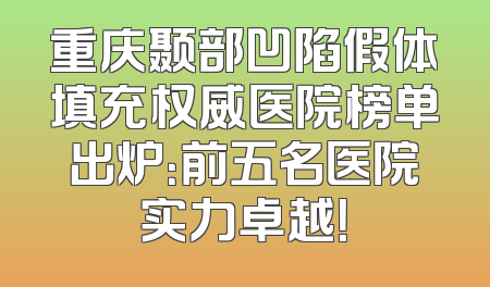 重庆颞部凹陷假体填充权威医院榜单出炉：前五名医院实力卓越！
