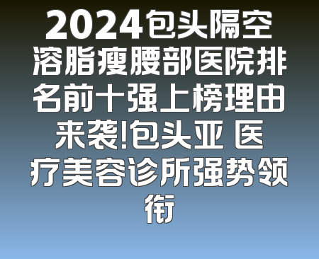 2024包头隔空溶脂瘦腰部医院排名前十强上榜理由来袭！包头亚燊医疗美容诊所强势领衔