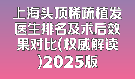 上海头顶稀疏植发医生排名及术后效果对比（权威解读）2025版