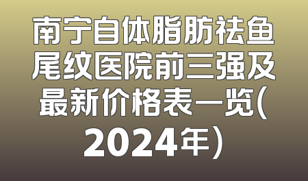 南宁自体脂肪祛鱼尾纹医院前三强及最新价格表一览（2024年）