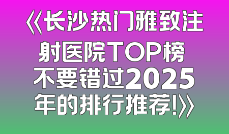 《长沙热门雅致注射医院TOP榜 不要错过2025年的排行推荐！》