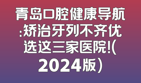 青岛口腔健康导航：矫治牙列不齐优选这三家医院！（2024版）