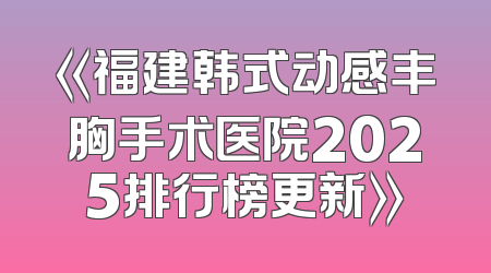 《福建韩式动感丰胸手术医院2025排行榜更新》