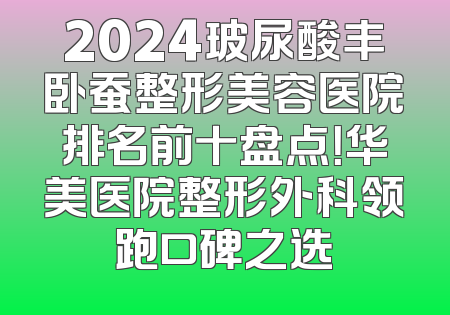 2024玻尿酸丰卧蚕整形美容医院排名前十盘点！华美医院整形外科领跑口碑之选