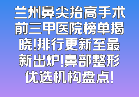 兰州鼻尖抬高手术前三甲医院榜单揭晓！排行更新至最新出炉！鼻部整形优选机构盘点！
