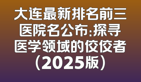 大连最新排名前三医院名公布：探寻医学领域的佼佼者（2025版）
