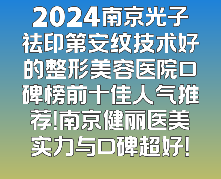 2024南京光子祛印第安纹技术好的整形美容医院口碑榜前十佳人气推荐！南京健丽医美实力与口碑超好！