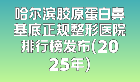 哈尔滨胶原蛋白鼻基底正规整形医院排行榜发布（2025年）