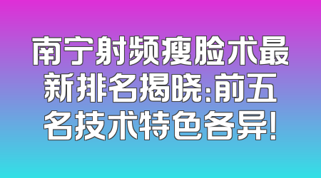 南宁射频瘦脸术最新排名揭晓：前五名技术特色各异！