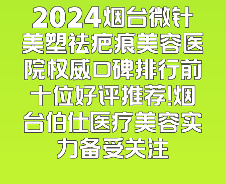 2024烟台微针美塑祛疤痕美容医院权威口碑排行前十位好评推荐！烟台伯仕医疗美容实力备受关注
