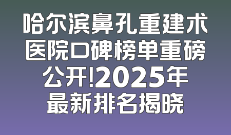 哈尔滨鼻孔重建术医院口碑榜单重磅公开！2025年最新排名揭晓