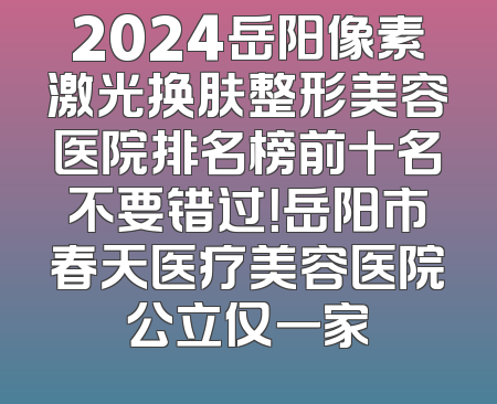 2024岳阳像素激光换肤整形美容医院排名榜前十名不要错过！岳阳市春天医疗美容医院公立仅一家