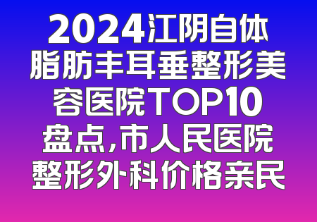 2024江阴自体脂肪丰耳垂整形美容医院TOP10盘点，市人民医院整形外科价格亲民