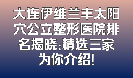 大连伊维兰丰太阳穴公立整形医院排名揭晓：精选三家为你介绍！