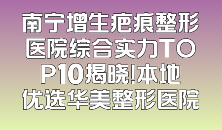 南宁增生疤痕整形医院综合实力TOP10揭晓！本地优选华美整形医院