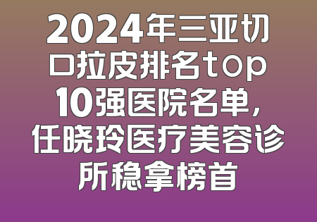 2024年三亚切口拉皮排名top10强医院名单，任晓玲医疗美容诊所稳拿榜首