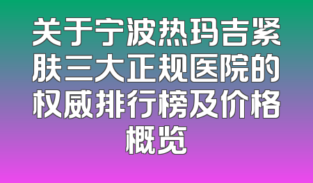 关于宁波热玛吉紧肤三大正规医院的权威排行榜及价格概览