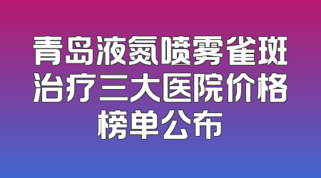 青岛液氮喷雾雀斑治疗三大医院价格榜单公布