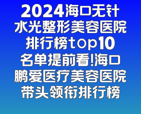 2024海口无针水光整形美容医院排行榜top10名单提前看！海口鹏爱医疗美容医院带头领衔排行榜