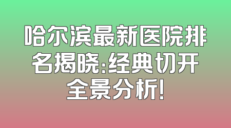 哈尔滨最新医院排名揭晓：经典切开全景分析！