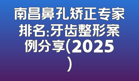 南昌鼻孔矫正专家排名：牙齿整形案例分享（2025）