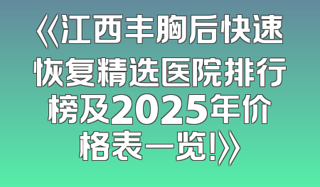 《江西丰胸后快速恢复精选医院排行榜及2025年价格表一览！》