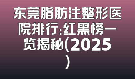东莞脂肪注整形医院排行：红黑榜一览揭秘（2025）