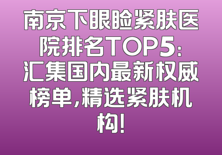 南京下眼睑紧肤医院排名TOP5：汇集国内最新权威榜单，精选紧肤机构！