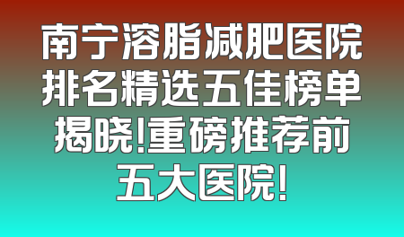 南宁溶脂减肥医院排名精选五佳榜单揭晓！重磅推荐前五大医院！