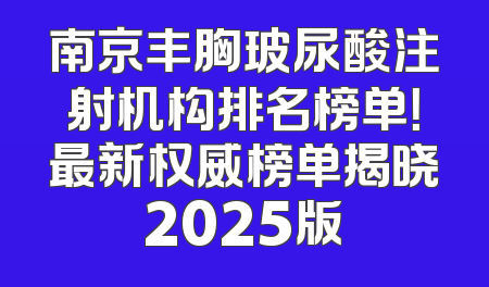 南京丰胸玻尿酸注射机构排名榜单！最新权威榜单揭晓2025版