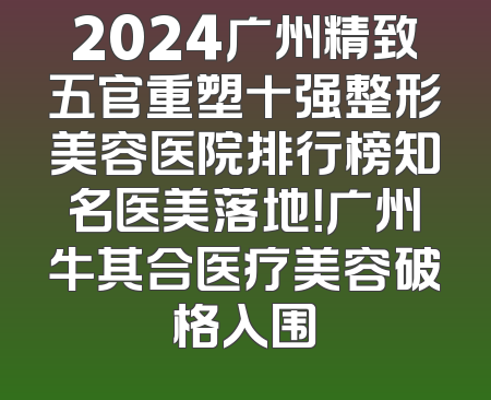 2024广州精致五官重塑十强整形美容医院排行榜知名医美落地！广州牛其合医疗美容破格入围