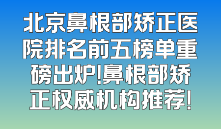 北京鼻根部矫正医院排名前五榜单重磅出炉！鼻根部矫正权威机构推荐！