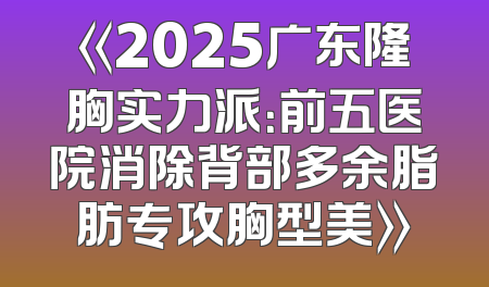 《2025广东隆胸实力派：前五医院消除背部多余脂肪专攻胸型美》