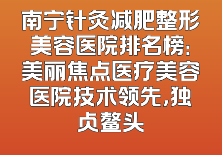 南宁针灸减肥整形美容医院排名榜：美丽焦点医疗美容医院技术领先，独占鳌头