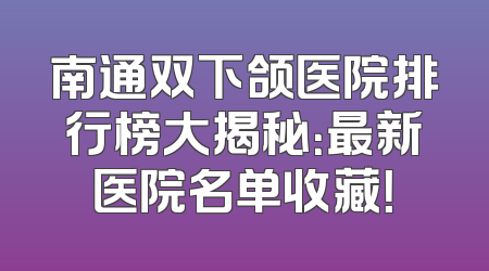 南通双下颌医院排行榜大揭秘：最新医院名单收藏！