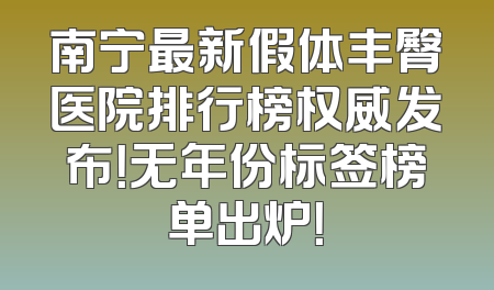 南宁最新假体丰臀医院排行榜权威发布！无年份标签榜单出炉！