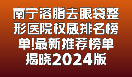 南宁溶脂去眼袋整形医院权威排名榜单！最新推荐榜单揭晓2024版