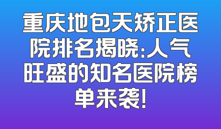 重庆地包天矫正医院排名揭晓：人气旺盛的知名医院榜单来袭！